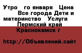  Утро 1-го января › Цена ­ 18 - Все города Дети и материнство » Услуги   . Пермский край,Краснокамск г.